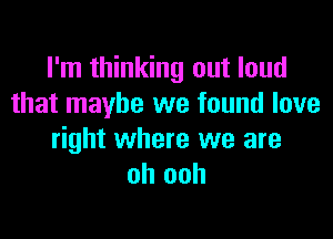 I'm thinking out loud
that maybe we found love

right where we are
oh ooh