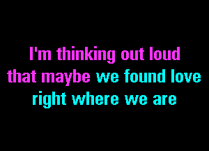 I'm thinking out loud

that maybe we found love
right where we are