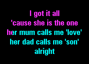 I got it all
'cause she is the one

her mum calls me 'love'
her dad calls me 'son'
alright