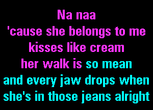 Na naa
'cause she belongs to me
kisses like cream
her walk is so mean
and every iaw drops when
she's in those ieans alright