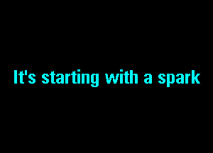 It's starting with a spark