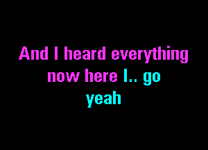 And I heard everything

now here l.. go
yeah