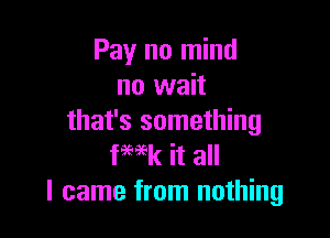 Pay no mind
no wait

that's something
fwk it all
I came from nothing