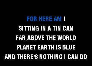 FOR HERE AM I
SITTING IN A TIH CAN
FAR ABOVE THE WORLD
PLANET EARTH IS BLUE
AND THERE'S NOTHING I CAN DO