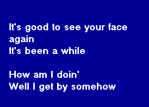 It's good to see your face
again
It's been a while

How am I doin'
Well I get by somehow