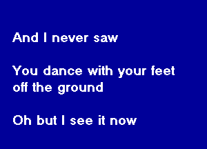 And I never saw

You dance with your feet

off the ground

Oh but I see it now