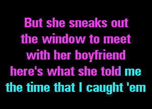 But she sneaks out
the window to meet
with her boyfriend
here's what she told me
the time that I caught 'em