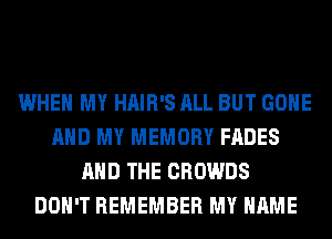 WHEN MY HAIR'S ALL BUT GONE
AND MY MEMORY FADES
AND THE CROWDS
DON'T REMEMBER MY NAME