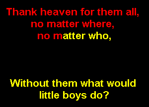 Thank heaven for them all,
no matter where,
no matter who,

Without them what would
little boys do?