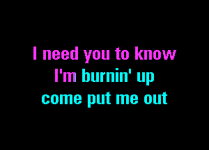 I need you to know

I'm burnin' up
come put me out