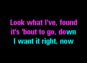 Look what I've, found

it's 'bout to go, down
I want it right. now