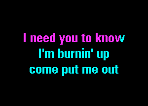 I need you to know

I'm burnin' up
come put me out
