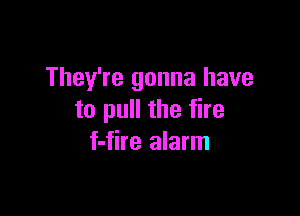 They're gonna have

to pull the fire
f-fire alarm