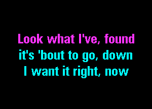 Look what I've, found

it's 'bout to go, down
I want it right. now