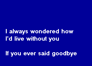 I always wondered how
I'd live without you

If you ever said goodbye