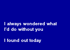 I always wondered what
I'd do without you

I found out today