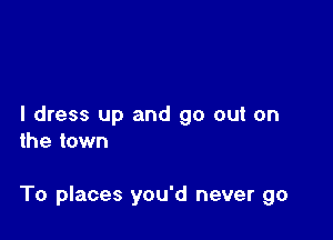 I dress up and go out on
the town

To places you'd never go