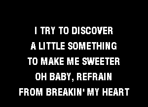 I TRY TO DISCOVER
A LITTLE SOMETHING
TO MAKE ME SWEETER
0H BABY, REFRAIH
FROM BREAKIH' MY HEART