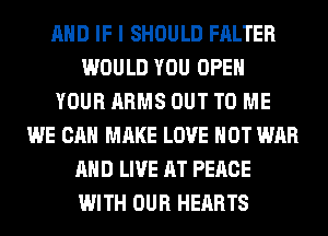 AND IF I SHOULD FALTER
WOULD YOU OPEN
YOUR ARMS OUT TO ME
WE CAN MAKE LOVE HOT WAR
AND LIVE AT PEACE
WITH OUR HEARTS