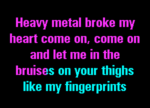Heavy metal broke my
heart come on, come on
and let me in the
bruises on your thighs
like my fingerprints