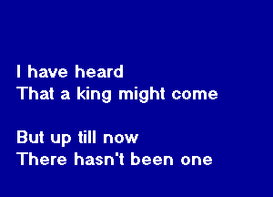 l have heard
That a king might come

But up till now
There hasn't been one