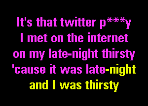 It's that twitter pamey
I met on the internet
on my late-night thirsty
'cause it was late-night
and I was thirsty