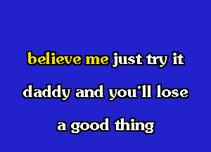 believe me just try it

daddy and you'll lose

a good thing
