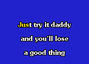 Just try it daddy

and you'll lose

a good thing