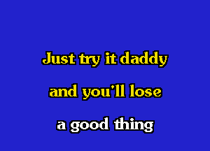 Just try it daddy

and you'll lose

a good thing