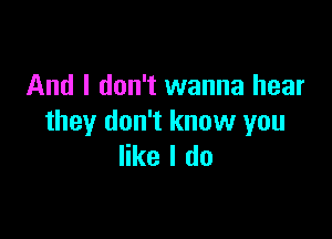 And I don't wanna hear

they don't know you
like I do