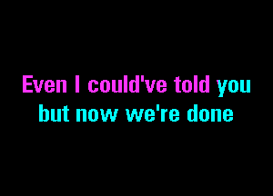 Even I could've told you

but now we're done