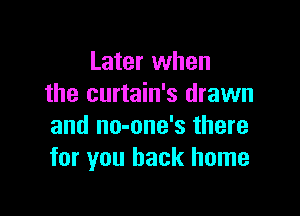 Later when
the curtain's drawn

and no-one's there
for you back home