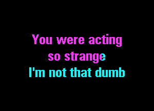 You were acting

so strange
I'm not that dumb