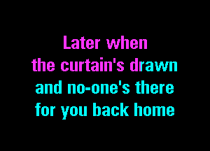 Later when
the curtain's drawn

and no-one's there
for you back home