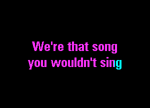 We're that song

you wouldn't sing