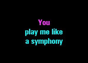 You

play me like
a symphony