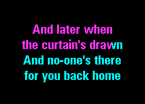 And later when
the curtain's drawn

And no-one's there
for you back home