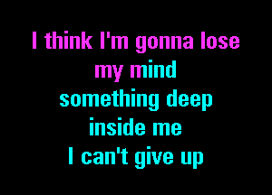 I think I'm gonna lose
my mind

something deep
inside me
I can't give up