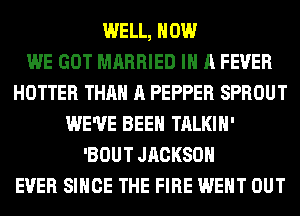 WELL, HOW
WE GOT MARRIED IN A FEVER
HOTTER THAN A PEPPER SPROUT
WE'VE BEEN TALKIH'
'BOUT JRCKSOH
EVER SINCE THE FIRE WENT OUT