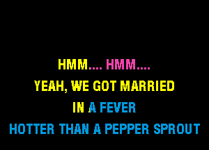 HMM.... HMM....
YEAH, WE GOT MARRIED
IN A FEVER
HOTTER THAN A PEPPER SPROUT