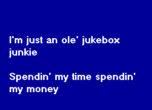 I'm just an ole' jukebox
junkie

Spendin' my time spendin'
my money