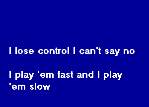 I lose control I can't say no

I play 'em fast and I play
'em slow