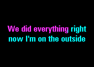 We did everything right

now I'm on the outside