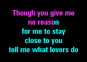 Though you give me
no reason

for me to stay
close to you
tell me what lovers do