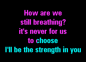 How are we
still breathing?

it's never for us
to choose
I'll be the strength in you