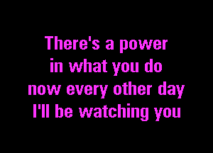 There's a power
in what you do

now every other day
I'll be watching you