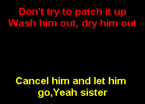 Don't try to patch it up
Wash him out, dry him out

Cancel him and let him
go,Yeah sister
