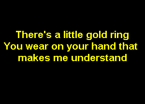 There's a little gold ring
You wear on your hand that
makes me understand