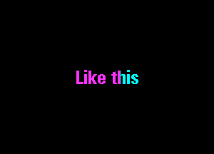 Like this
