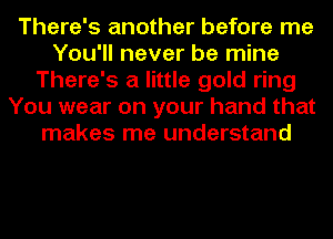 There's another before me
You'll never be mine
There's a little gold ring
You wear on your hand that
makes me understand